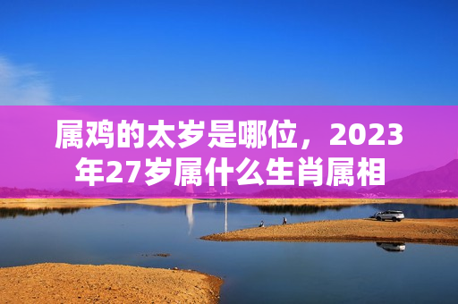 属鸡的太岁是哪位，2023年27岁属什么生肖属相