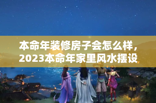 本命年装修房子会怎么样，2023本命年家里风水摆设