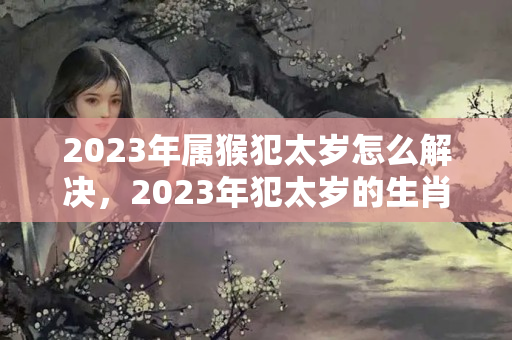 2023年属猴犯太岁怎么解决，2023年犯太岁的生肖化解