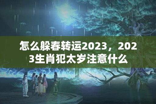 怎么躲春转运2023，2023生肖犯太岁注意什么