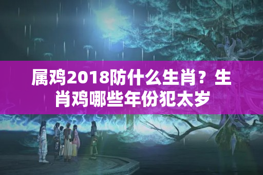 属鸡2018防什么生肖？生肖鸡哪些年份犯太岁