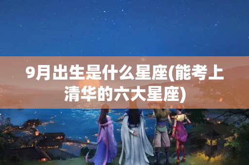 9月出生是什么星座(能考上清华的六大星座)