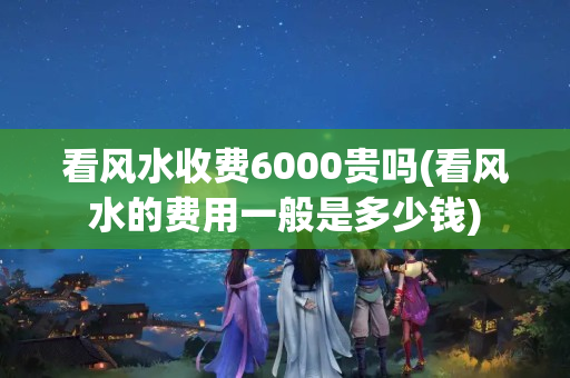 看风水收费6000贵吗(看风水的费用一般是多少钱)