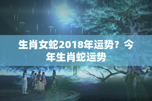 生肖女蛇2018年运势？今年生肖蛇运势