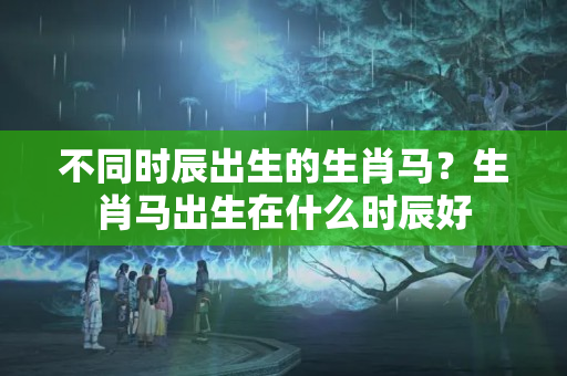 不同时辰出生的生肖马？生肖马出生在什么时辰好