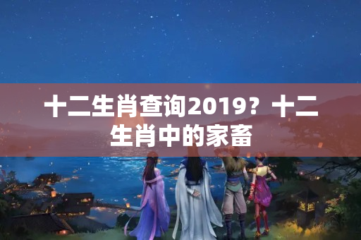 十二生肖查询2019？十二生肖中的家畜