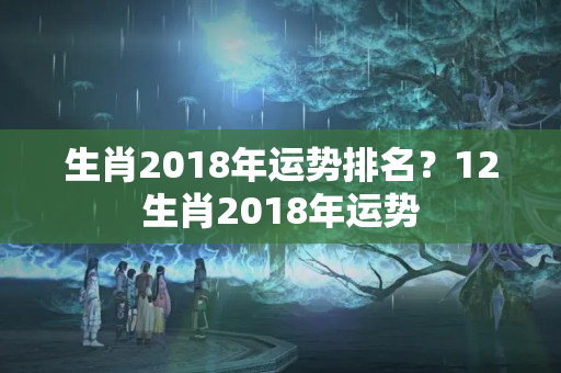 生肖2018年运势排名？12生肖2018年运势