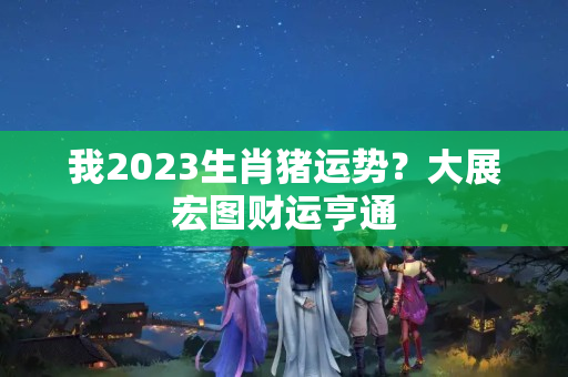 我2023生肖猪运势？大展宏图财运亨通