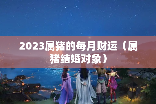 2023属猪的每月财运（属猪结婚对象）