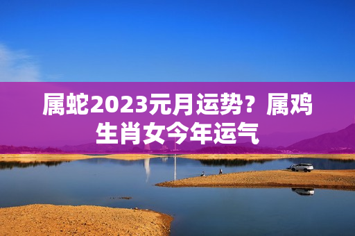 属蛇2023元月运势？属鸡生肖女今年运气