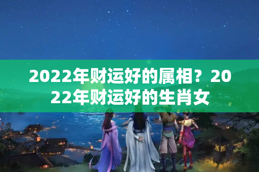 2022年财运好的属相？2022年财运好的生肖女