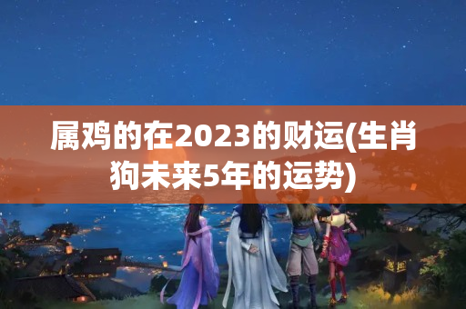 属鸡的在2023的财运(生肖狗未来5年的运势)