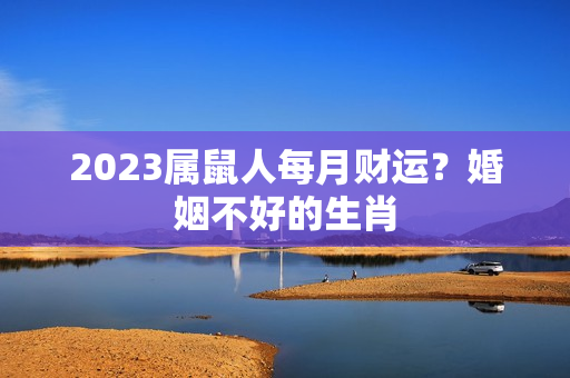 2023属鼠人每月财运？婚姻不好的生肖