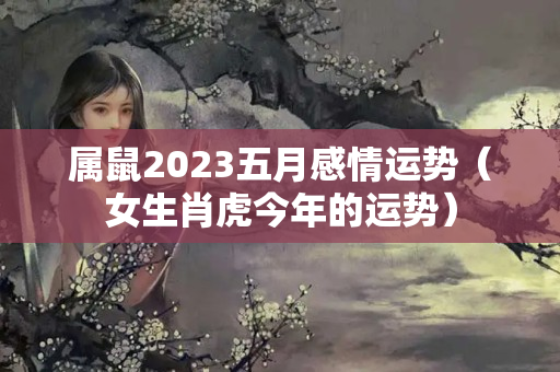 属鼠2023五月感情运势（女生肖虎今年的运势）