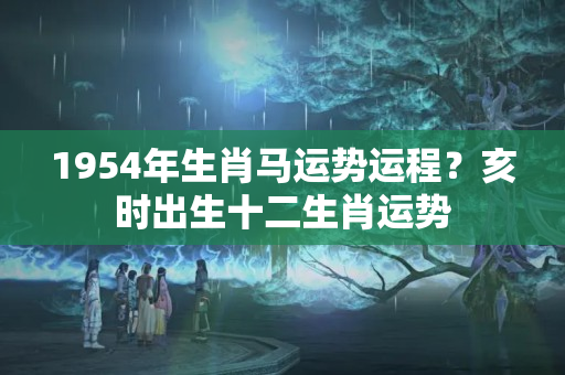 1954年生肖马运势运程？亥时出生十二生肖运势