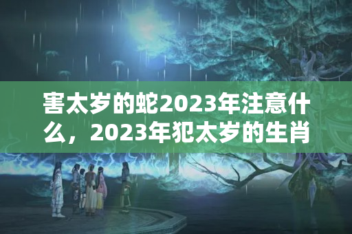 害太岁的蛇2023年注意什么，2023年犯太岁的生肖蛇如何化解