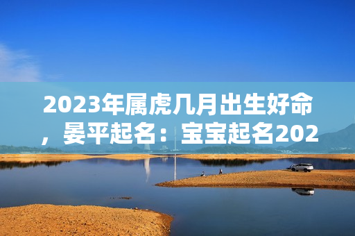 2023年属虎几月出生好命，晏平起名：宝宝起名2023林姓男孩起名大全属虎林姓男孩名字