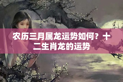 农历三月属龙运势如何？十二生肖龙的运势