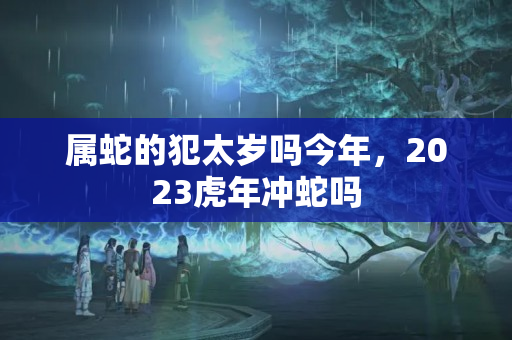 属蛇的犯太岁吗今年，2023虎年冲蛇吗