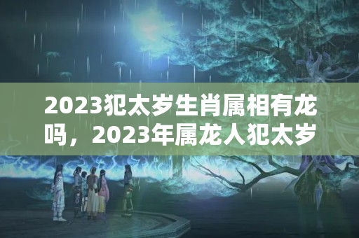 2023犯太岁生肖属相有龙吗，2023年属龙人犯太岁，2023年属龙犯太岁好不好