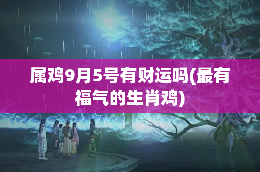 属鸡9月5号有财运吗(最有福气的生肖鸡)