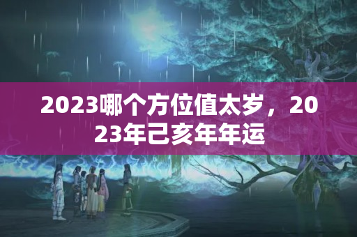 2023哪个方位值太岁，2023年己亥年年运