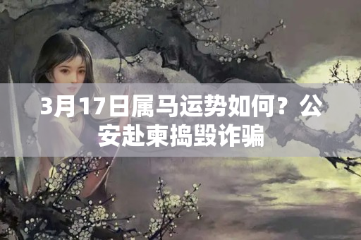 3月17日属马运势如何？公安赴柬捣毁诈骗