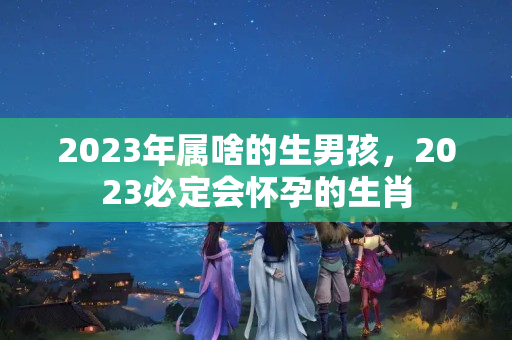 2023年属啥的生男孩，2023必定会怀孕的生肖