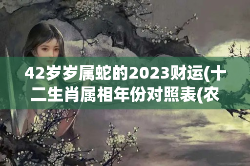 42岁岁属蛇的2023财运(十二生肖属相年份对照表(农历1900-2103))