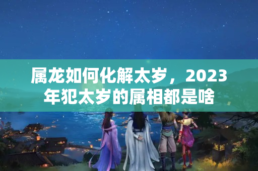 属龙如何化解太岁，2023年犯太岁的属相都是啥