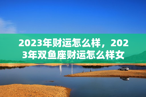 2023年财运怎么样，2023年双鱼座财运怎么样女