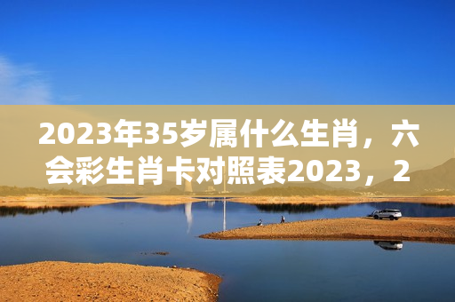 2023年35岁属什么生肖，六会彩生肖卡对照表2023，2023年什么生肖