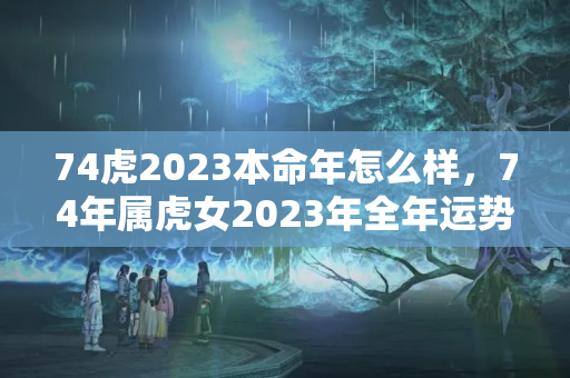 74虎2023本命年怎么样，74年属虎女2023年全年运势