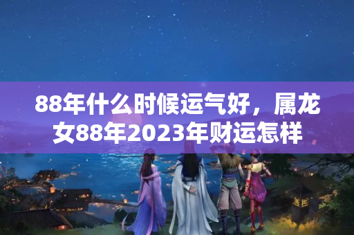 88年什么时候运气好，属龙女88年2023年财运怎样