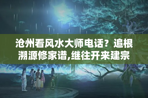 沧州看风水大师电话？追根溯源修家谱,继往开来建宗祠