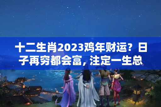 十二生肖2023鸡年财运？日子再穷都会富, 注定一生总会发财的三大生肖