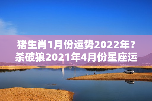 猪生肖1月份运势2022年？杀破狼2021年4月份星座运势完整版