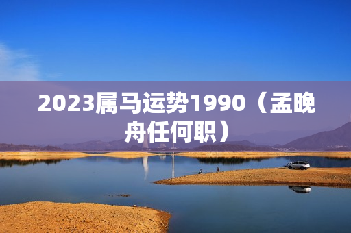 2023属马运势1990（孟晚舟任何职）