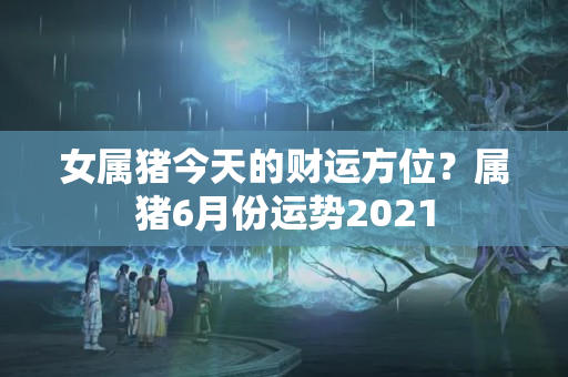 女属猪今天的财运方位？属猪6月份运势2021