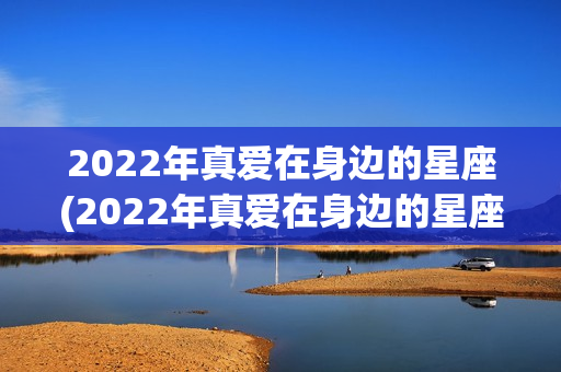 2022年真爱在身边的星座(2022年真爱在身边的星座上半年)