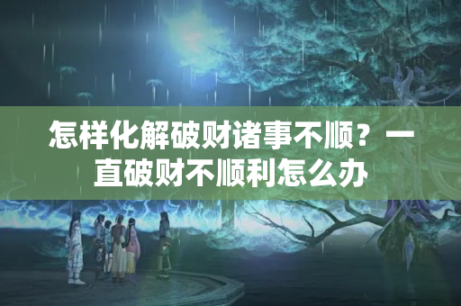 怎样化解破财诸事不顺？一直破财不顺利怎么办