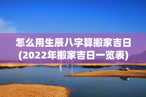 怎么用生辰八字算搬家吉日(2022年搬家吉日一览表)