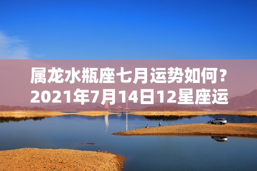 属龙水瓶座七月运势如何？2021年7月14日12星座运势