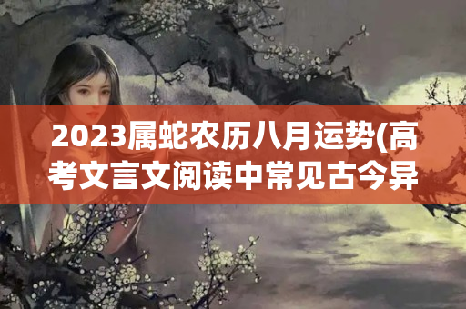 2023属蛇农历八月运势(高考文言文阅读中常见古今异义词200例)