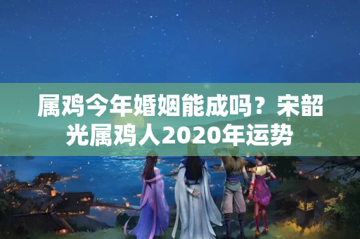 属鸡今年婚姻能成吗？宋韶光属鸡人2020年运势