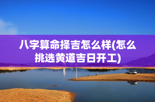 八字算命择吉怎么样(怎么挑选黄道吉日开工)