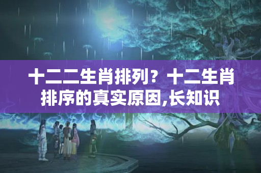 十二二生肖排列？十二生肖排序的真实原因,长知识