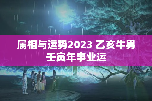 属相与运势2023 乙亥牛男壬寅年事业运