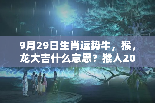 9月29日生肖运势牛，猴，龙大吉什么意思？猴人2023年运势