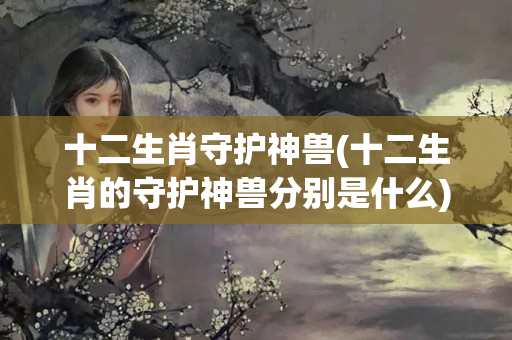 十二生肖守护神兽(十二生肖的守护神兽分别是什么)